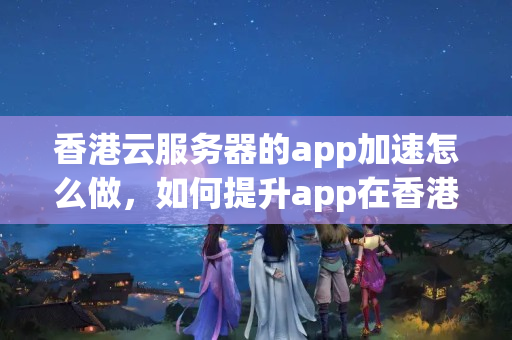 香港云服務(wù)器的app加速怎么做，如何提升app在香港的訪問速度？