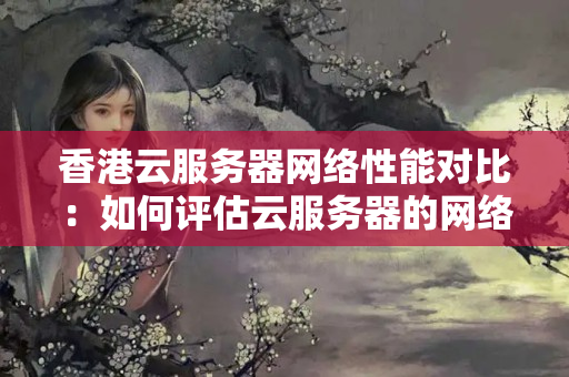 香港云服務(wù)器網(wǎng)絡(luò)性能對比：如何評估云服務(wù)器的網(wǎng)絡(luò)性能？