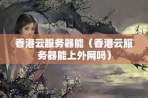 香港云服務(wù)器能（香港云服務(wù)器能上外網(wǎng)嗎）