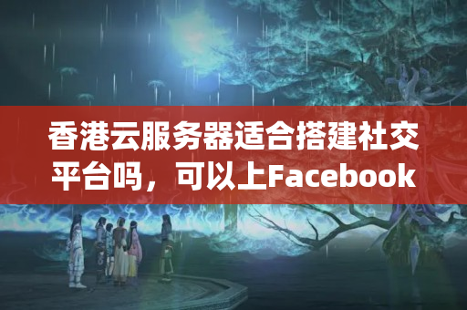 香港云服務(wù)器適合搭建社交平臺(tái)嗎，可以上Facebook和Instagram嗎？