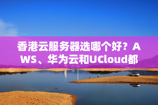 香港云服務(wù)器選哪個(gè)好？AWS、華為云和UCloud都是不錯(cuò)的選擇