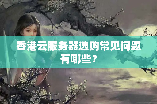 香港云服務(wù)器選購常見問題有哪些？