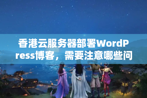 香港云服務(wù)器部署WordPress博客，需要注意哪些問題？如何解決訪問速度慢的問題？