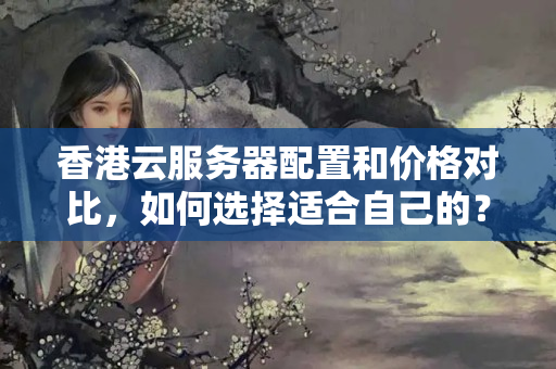 香港云服務(wù)器配置和價格對比，如何選擇適合自己的？