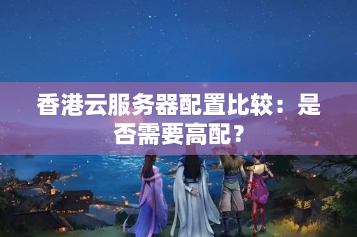 香港云服務(wù)器配置比較：是否需要高配？