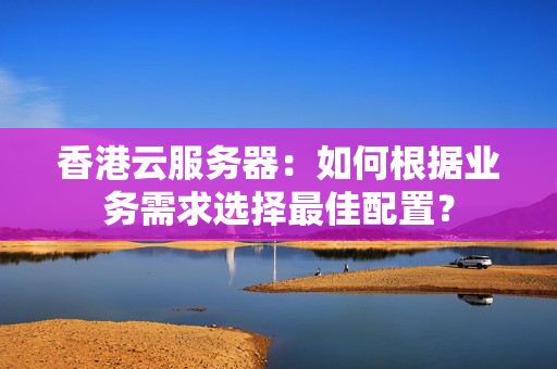 香港云服務(wù)器：如何根據(jù)業(yè)務(wù)需求選擇最佳配置？