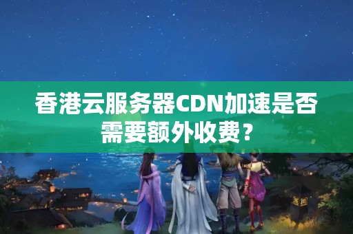 香港云服務器CDN加速是否需要額外收費？