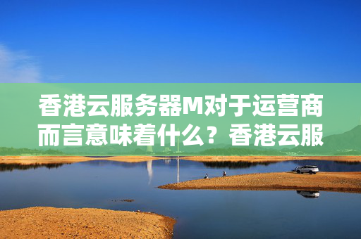 香港云服務器M對于運營商而言意味著什么？香港云服務器M會受到帶寬限制嗎？