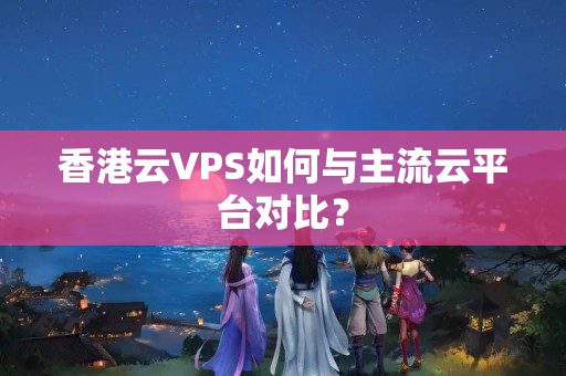 香港云VPS如何與主流云平臺對比？