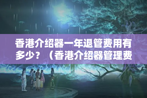 香港介紹器一年退管費用有多少？（香港介紹器管理費用詳解）