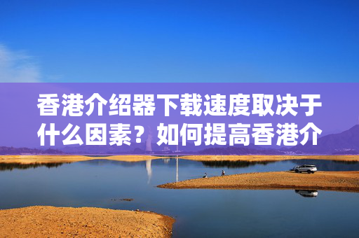 香港介紹器下載速度取決于什么因素？如何提高香港介紹器下載速度？