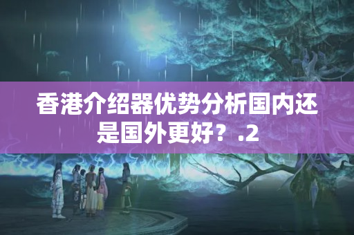 香港介紹器優(yōu)勢(shì)分析國(guó)內(nèi)還是國(guó)外更好？