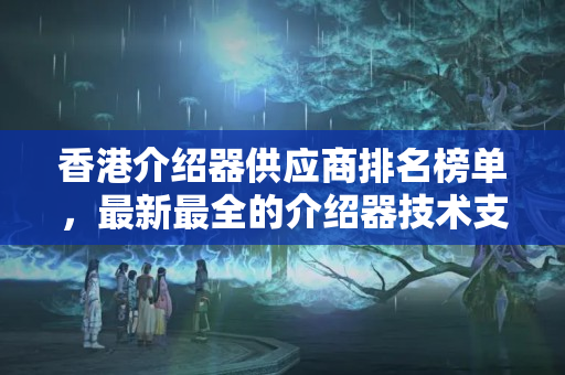 香港介紹器供應(yīng)商排名榜單，最新最全的介紹器技術(shù)支持排名