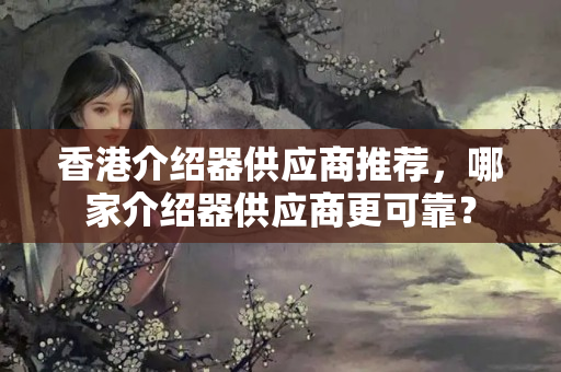 香港介紹器供應(yīng)商推薦，哪家介紹器供應(yīng)商更可靠？