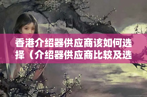 香港介紹器供應(yīng)商該如何選擇（介紹器供應(yīng)商比較及選擇方法）