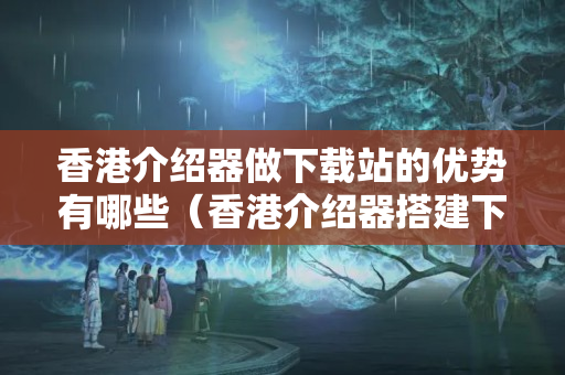 香港介紹器做下載站的優(yōu)勢有哪些（香港介紹器搭建下載站方法）