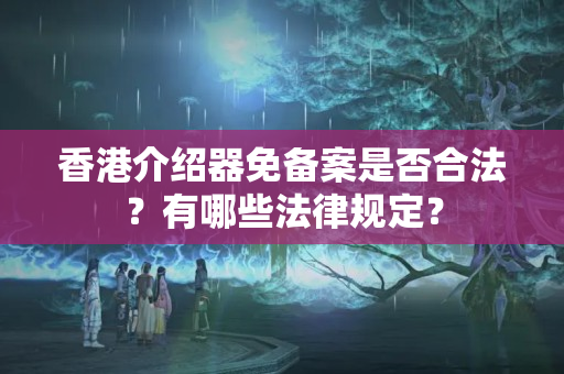 香港介紹器免備案是否合法？有哪些法律規(guī)定？