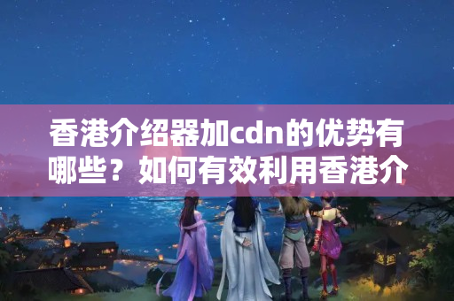 香港介紹器加cdn的優(yōu)勢有哪些？如何有效利用香港介紹器加cdn提升網(wǎng)站性能？