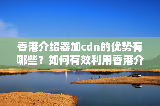 香港介紹器加cdn的優(yōu)勢有哪些？如何有效利用香港介紹器加cdn提升網(wǎng)站性能？