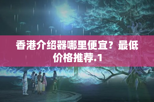 香港介紹器哪里便宜？最低價(jià)格推薦