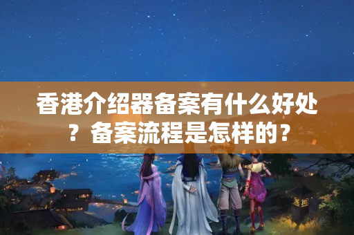 香港介紹器備案有什么好處？備案流程是怎樣的？