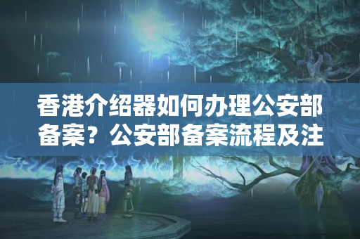 香港介紹器如何辦理公安部備案？公安部備案流程及注意事項(xiàng)