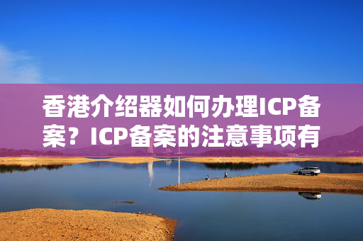 香港介紹器如何辦理ICP備案？ICP備案的注意事項有哪些？