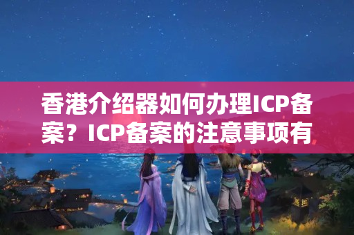 香港介紹器如何辦理ICP備案？ICP備案的注意事項有哪些？