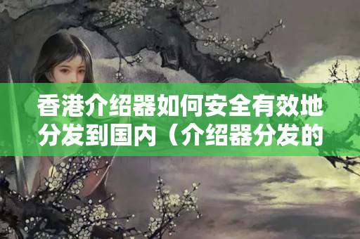 香港介紹器如何安全有效地分發(fā)到國內（介紹器分發(fā)的安全技術方法）