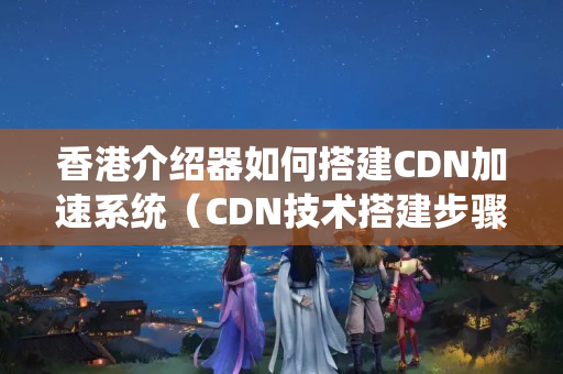 香港介紹器如何搭建CDN加速系統(tǒng)（CDN技術搭建步驟詳解）