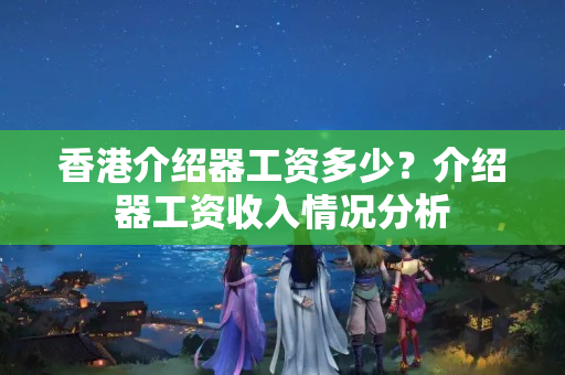 香港介紹器工資多少？介紹器工資收入情況分析