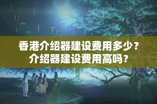 香港介紹器建設(shè)費用多少？介紹器建設(shè)費用高嗎？