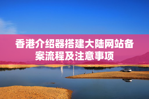 香港介紹器搭建大陸網(wǎng)站備案流程及注意事項(xiàng)