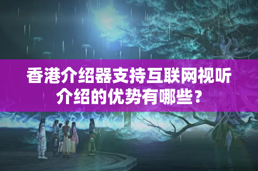 香港介紹器支持互聯(lián)網視聽介紹的優(yōu)勢有哪些？