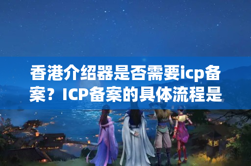 香港介紹器是否需要icp備案？ICP備案的具體流程是什么？