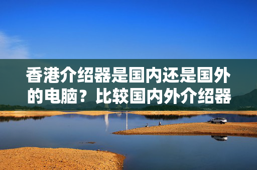 香港介紹器是國(guó)內(nèi)還是國(guó)外的電腦？比較國(guó)內(nèi)外介紹器的優(yōu)劣勢(shì)