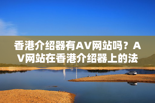 香港介紹器有AV網(wǎng)站嗎？AV網(wǎng)站在香港介紹器上的法律后果