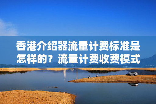 香港介紹器流量計(jì)費(fèi)標(biāo)準(zhǔn)是怎樣的？流量計(jì)費(fèi)收費(fèi)模式有哪些？