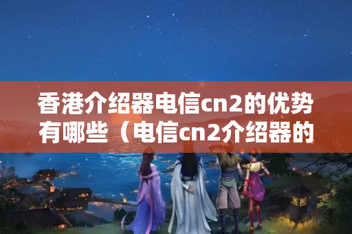 香港介紹器電信cn2的優(yōu)勢有哪些（電信cn2介紹器的詳細介紹）