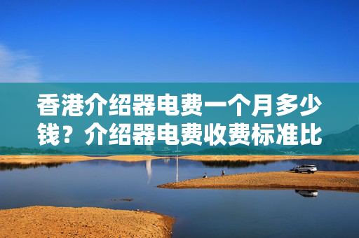 香港介紹器電費(fèi)一個(gè)月多少錢？介紹器電費(fèi)收費(fèi)標(biāo)準(zhǔn)比較