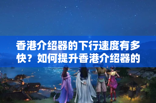 香港介紹器的下行速度有多快？如何提升香港介紹器的下行速度？