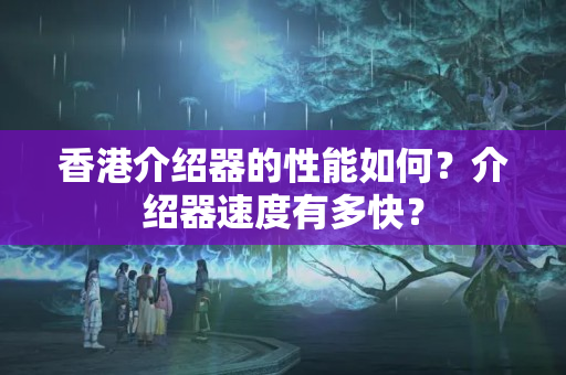 香港介紹器的性能如何？介紹器速度有多快？