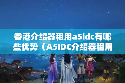 香港介紹器租用a5idc有哪些優(yōu)勢(shì)（A5IDC介紹器租用優(yōu)勢(shì)比較）