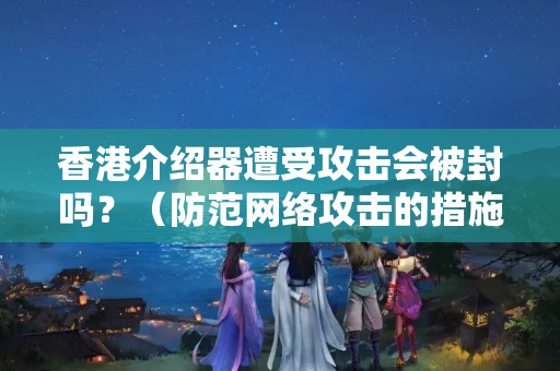 香港介紹器遭受攻擊會被封嗎？（防范網(wǎng)絡(luò)攻擊的措施有哪些）