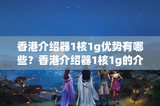 香港介紹器1核1g優(yōu)勢(shì)有哪些？香港介紹器1核1g的介紹體驗(yàn)如何？