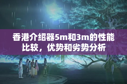 香港介紹器5m和3m的性能比較，優(yōu)勢和劣勢分析