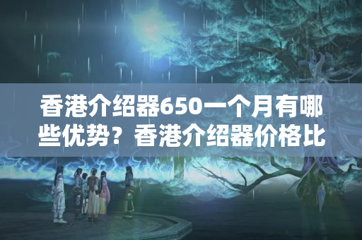 香港介紹器650一個(gè)月有哪些優(yōu)勢？香港介紹器價(jià)格比較推薦