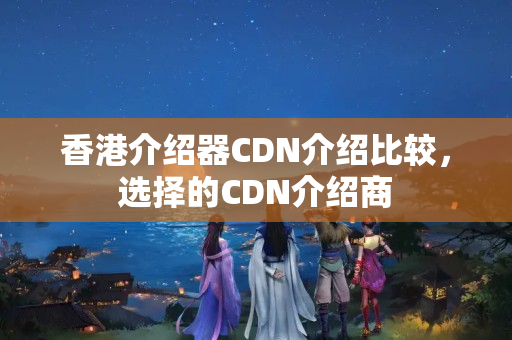 香港介紹器CDN介紹比較，選擇的CDN介紹商