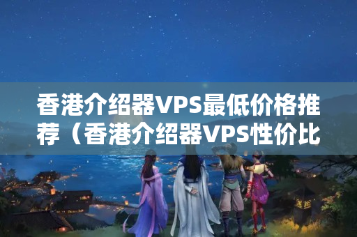 香港介紹器VPS最低價(jià)格推薦（香港介紹器VPS性?xún)r(jià)比分析）