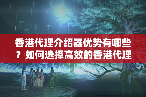 香港代理介紹器優(yōu)勢有哪些？如何選擇高效的香港代理介紹器？